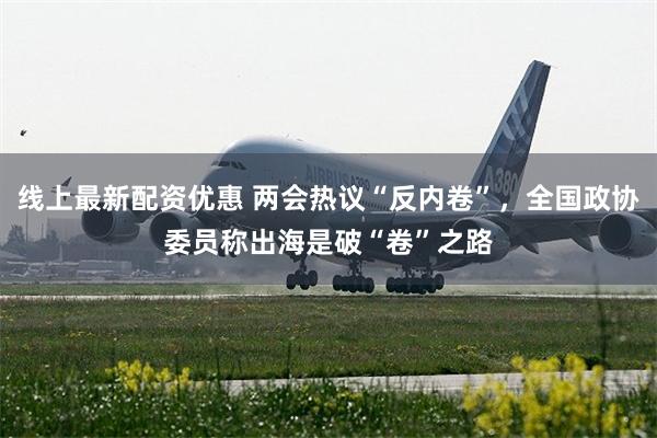 线上最新配资优惠 两会热议“反内卷”，全国政协委员称出海是破“卷”之路