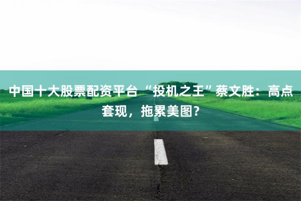 中国十大股票配资平台 “投机之王”蔡文胜：高点套现，拖累美图？