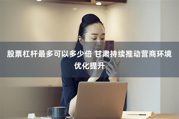 股票杠杆最多可以多少倍 甘肃持续推动营商环境优化提升