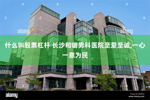 什么叫股票杠杆 长沙和谐男科医院至爱至诚,一心一意为民