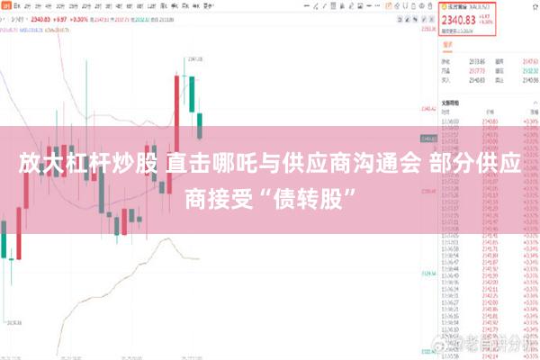 放大杠杆炒股 直击哪吒与供应商沟通会 部分供应商接受“债转股”