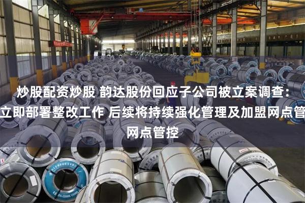 炒股配资炒股 韵达股份回应子公司被立案调查：已立即部署整改工作 后续将持续强化管理及加盟网点管控