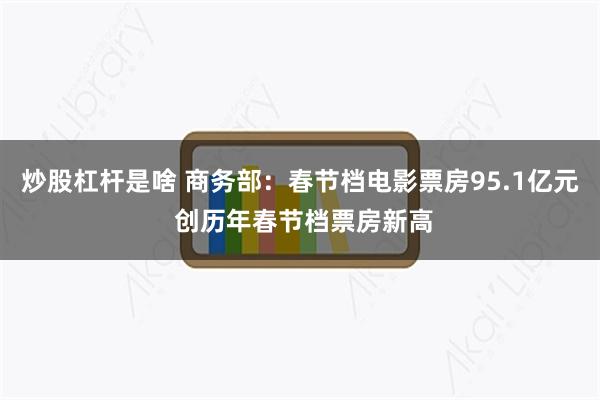 炒股杠杆是啥 商务部：春节档电影票房95.1亿元 创历年春节档票房新高