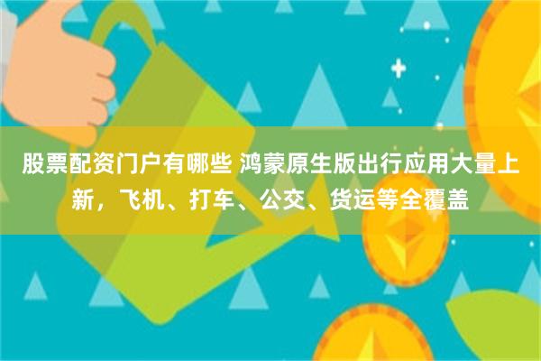 股票配资门户有哪些 鸿蒙原生版出行应用大量上新，飞机、打车、公交、货运等全覆盖