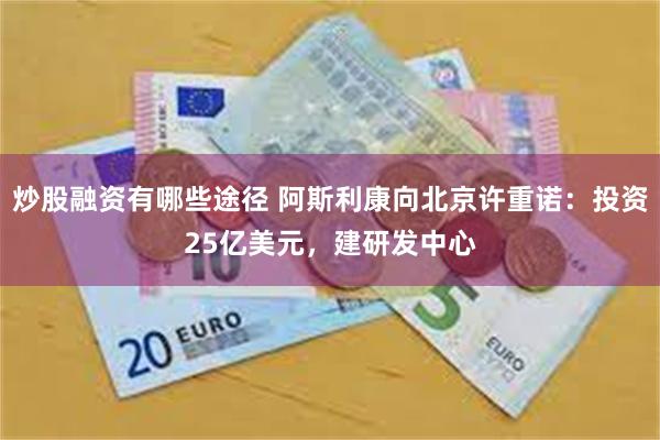 炒股融资有哪些途径 阿斯利康向北京许重诺：投资25亿美元，建研发中心