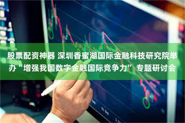 股票配资神器 深圳香蜜湖国际金融科技研究院举办“增强我国数字金融国际竞争力” 专题研讨会