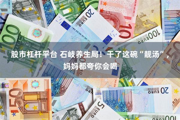 股市杠杆平台 石岐养生局！干了这碗“靓汤”，妈妈都夸你会喝
