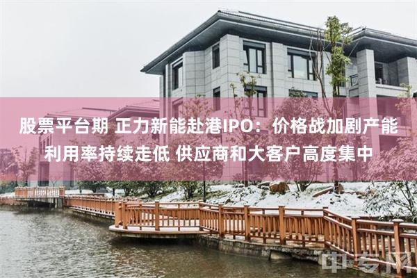 股票平台期 正力新能赴港IPO：价格战加剧产能利用率持续走低 供应商和大客户高度集中
