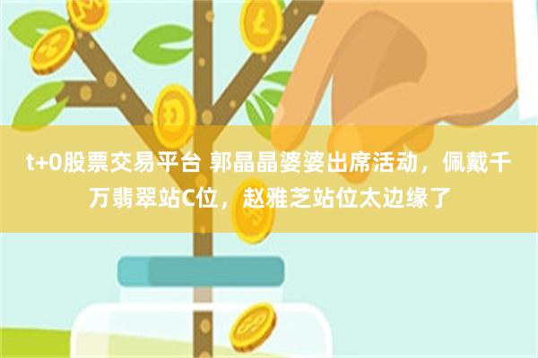 t+0股票交易平台 郭晶晶婆婆出席活动，佩戴千万翡翠站C位，赵雅芝站位太边缘了