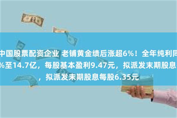 中国股票配资企业 老铺黄金绩后涨超6%！全年纯利同比增长254%至14.7亿，每股基本盈利9.47元，拟派发末期股息每股6.35元