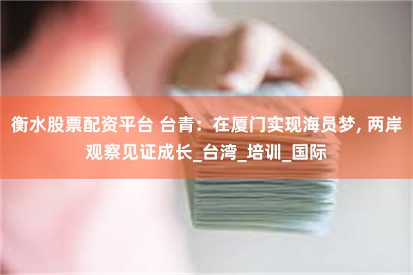 衡水股票配资平台 台青：在厦门实现海员梦, 两岸观察见证成长_台湾_培训_国际