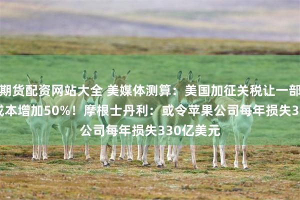 期货配资网站大全 美媒体测算：美国加征关税让一部iPhone成本增加50%！摩根士丹利：或令苹果公司每年损失330亿美元