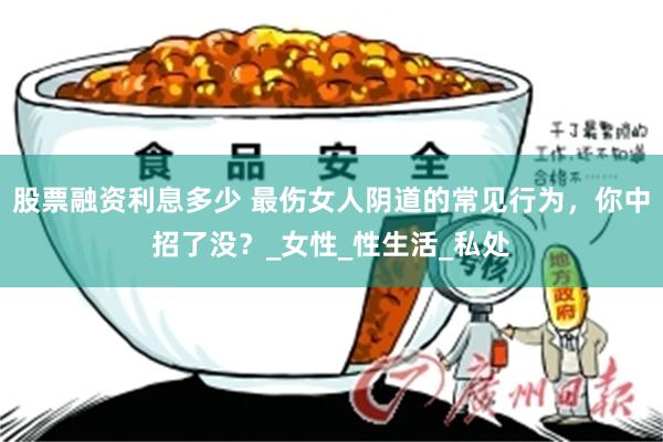 股票融资利息多少 最伤女人阴道的常见行为，你中招了没？_女性_性生活_私处