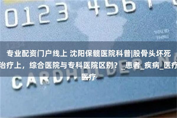 专业配资门户线上 沈阳保髋医院科普|股骨头坏死治疗上，综合医院与专科医院区别？_患者_疾病_医疗