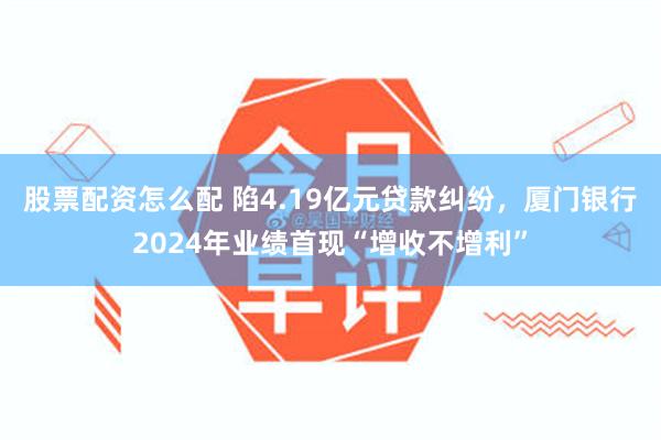 股票配资怎么配 陷4.19亿元贷款纠纷，厦门银行2024年业绩首现“增收不增利”