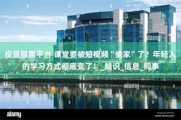 投资股票平台 课堂要被短视频“偷家”了？年轻人的学习方式彻底变了！_知识_信息_同事