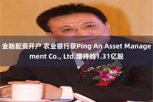 金融配资开户 农业银行获Ping An Asset Management Co., Ltd.增持约1.31亿股