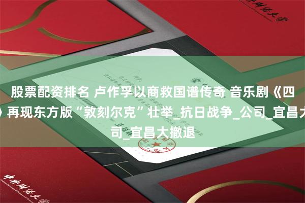 股票配资排名 卢作孚以商救国谱传奇 音乐剧《四十天》再现东方版“敦刻尔克”壮举_抗日战争_公司_宜昌大撤退