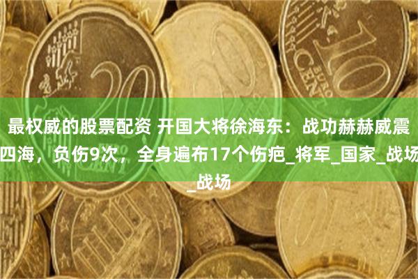 最权威的股票配资 开国大将徐海东：战功赫赫威震四海，负伤9次，全身遍布17个伤疤_将军_国家_战场