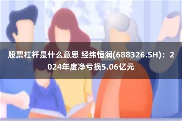 股票杠杆是什么意思 经纬恒润(688326.SH)：2024年度净亏损5.06亿元