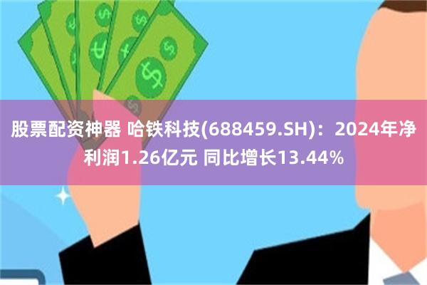 股票配资神器 哈铁科技(688459.SH)：2024年净利润1.26亿元 同比增长13.44%