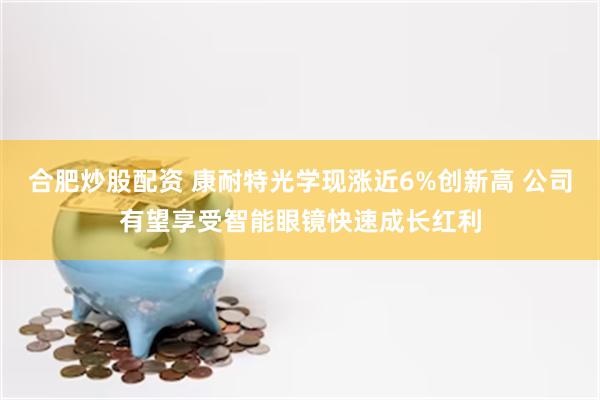 合肥炒股配资 康耐特光学现涨近6%创新高 公司有望享受智能眼镜快速成长红利