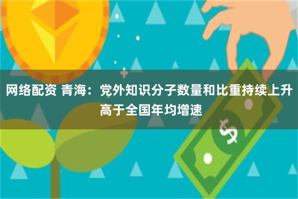网络配资 青海：党外知识分子数量和比重持续上升 高于全国年均增速