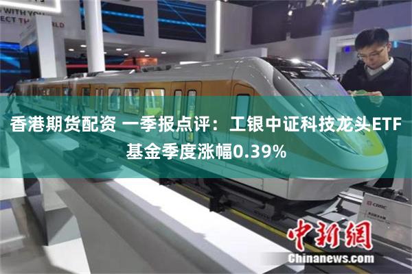 香港期货配资 一季报点评：工银中证科技龙头ETF基金季度涨幅0.39%