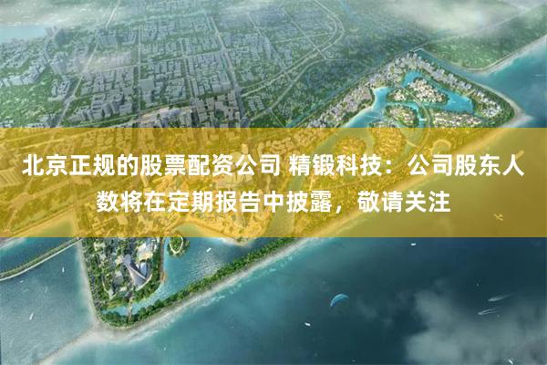 北京正规的股票配资公司 精锻科技：公司股东人数将在定期报告中披露，敬请关注