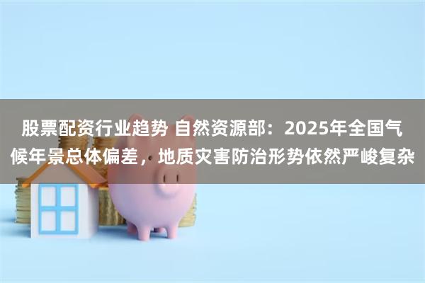 股票配资行业趋势 自然资源部：2025年全国气候年景总体偏差，地质灾害防治形势依然严峻复杂
