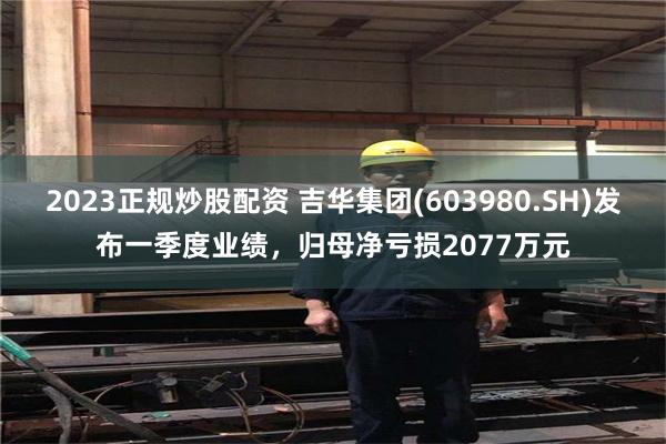 2023正规炒股配资 吉华集团(603980.SH)发布一季度业绩，归母净亏损2077万元