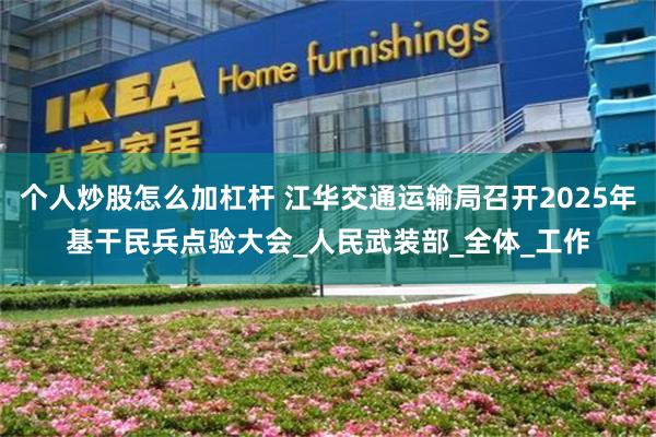 个人炒股怎么加杠杆 江华交通运输局召开2025年基干民兵点验大会_人民武装部_全体_工作