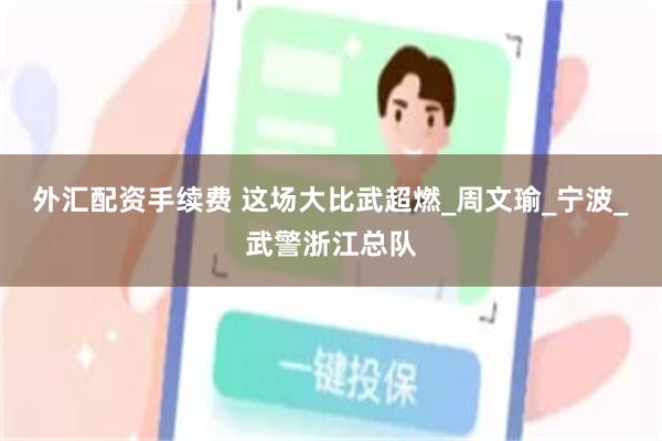 外汇配资手续费 这场大比武超燃_周文瑜_宁波_武警浙江总队