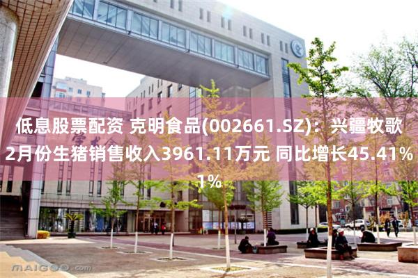 低息股票配资 克明食品(002661.SZ)：兴疆牧歌2月份生猪销售收入3961.11万元 同比增长45.41%