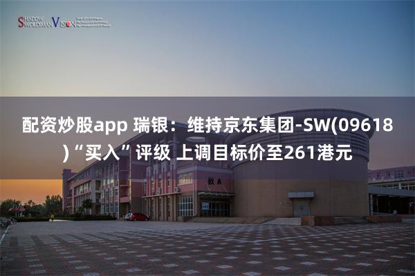 配资炒股app 瑞银：维持京东集团-SW(09618)“买入”评级 上调目标价至261港元