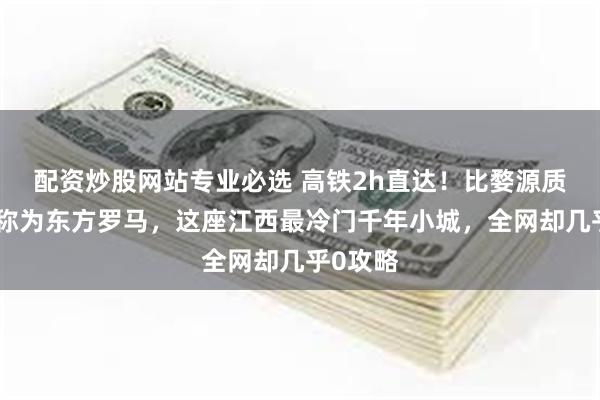 配资炒股网站专业必选 高铁2h直达！比婺源质朴，被称为东方罗马，这座江西最冷门千年小城，全网却几乎0攻略