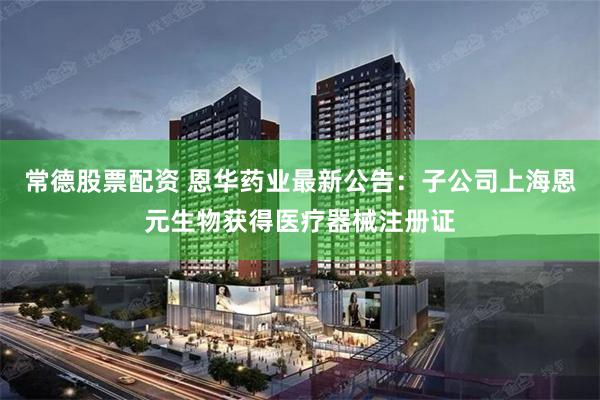 常德股票配资 恩华药业最新公告：子公司上海恩元生物获得医疗器械注册证