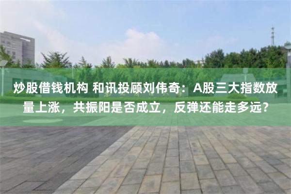 炒股借钱机构 和讯投顾刘伟奇：A股三大指数放量上涨，共振阳是否成立，反弹还能走多远？