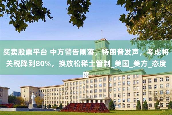 买卖股票平台 中方警告刚落，特朗普发声，考虑将关税降到80%，换放松稀土管制_美国_美方_态度