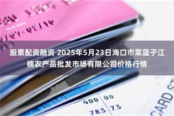 股票配资融资 2025年5月23日海口市菜篮子江楠农产品批发市场有限公司价格行情