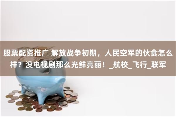 股票配资推广 解放战争初期，人民空军的伙食怎么样？没电视剧那么光鲜亮丽！_航校_飞行_联军