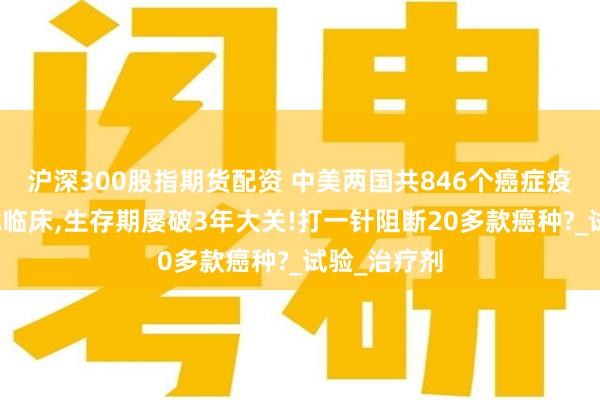 沪深300股指期货配资 中美两国共846个癌症疫苗项目获批临床,生存期屡破3年大关!打一针阻断20多款癌种?_试验_治疗剂