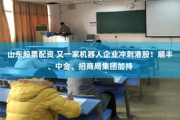 山东股票配资 又一家机器人企业冲刺港股！顺丰、中金、招商局集团加持