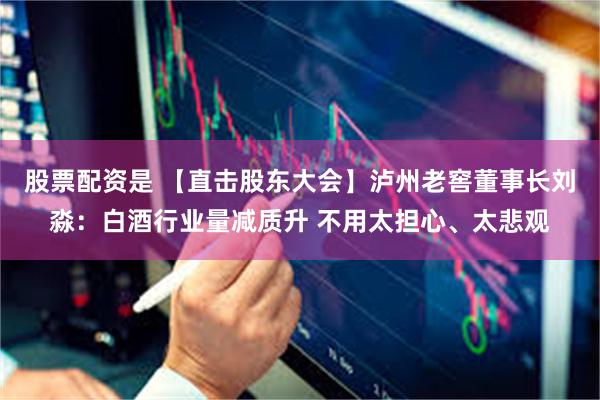 股票配资是 【直击股东大会】泸州老窖董事长刘淼：白酒行业量减质升 不用太担心、太悲观