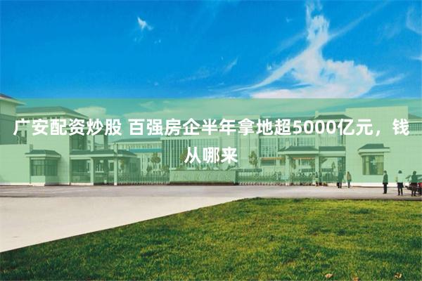 广安配资炒股 百强房企半年拿地超5000亿元，钱从哪来