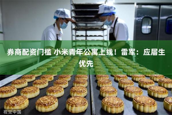 券商配资门槛 小米青年公寓上线！雷军：应届生优先