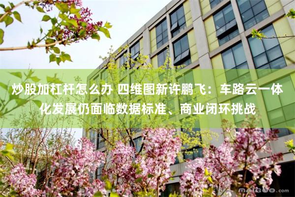 炒股加杠杆怎么办 四维图新许鹏飞：车路云一体化发展仍面临数据标准、商业闭环挑战
