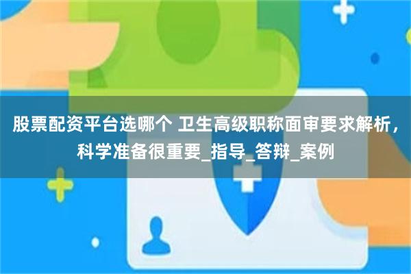 股票配资平台选哪个 卫生高级职称面审要求解析，科学准备很重要_指导_答辩_案例