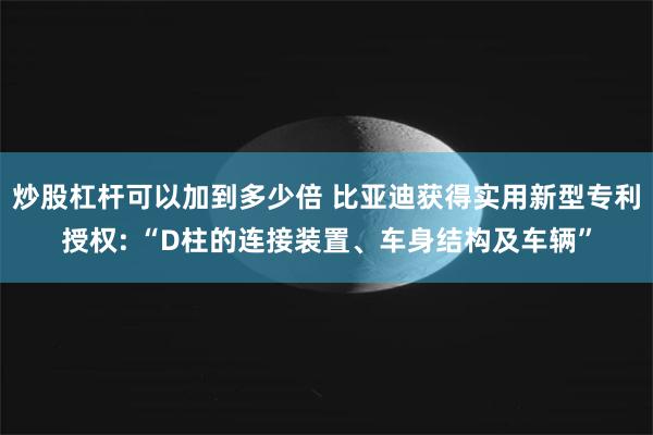 炒股杠杆可以加到多少倍 比亚迪获得实用新型专利授权: “D柱的连接装置、车身结构及车辆”