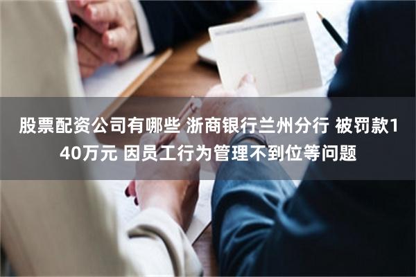 股票配资公司有哪些 浙商银行兰州分行 被罚款140万元 因员工行为管理不到位等问题